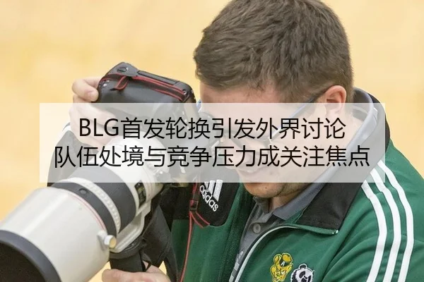 BLG首发轮换引发外界讨论 队伍处境与竞争压力成关注焦点